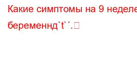 Какие симптомы на 9 неделе беременнд`t`.